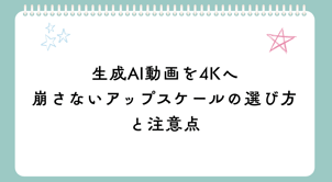 生成AI動画を4Kへ｜崩さないアップスケールの選び方と注意点