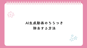 AI生成動画のちらつきを除去する方法をご紹介！